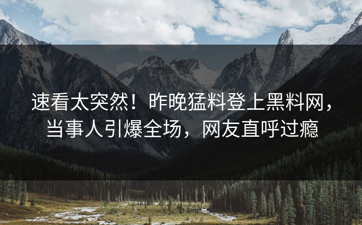 速看太突然！昨晚猛料登上黑料网，当事人引爆全场，网友直呼过瘾