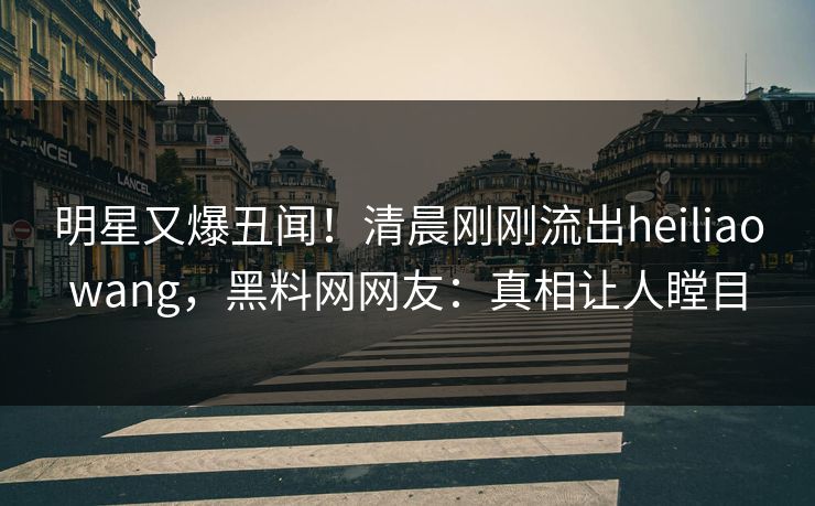 明星又爆丑闻！清晨刚刚流出heiliaowang，黑料网网友：真相让人瞠目