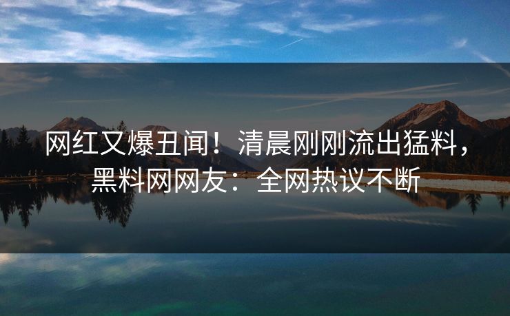 网红又爆丑闻！清晨刚刚流出猛料，黑料网网友：全网热议不断