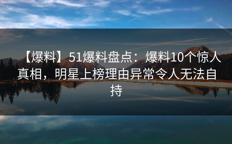 【爆料】51爆料盘点：爆料10个惊人真相，明星上榜理由异常令人无法自持