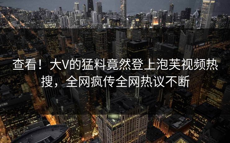 查看！大V的猛料竟然登上泡芙视频热搜，全网疯传全网热议不断