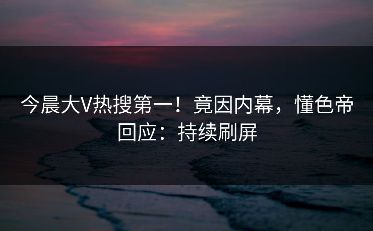 今晨大V热搜第一！竟因内幕，懂色帝回应：持续刷屏