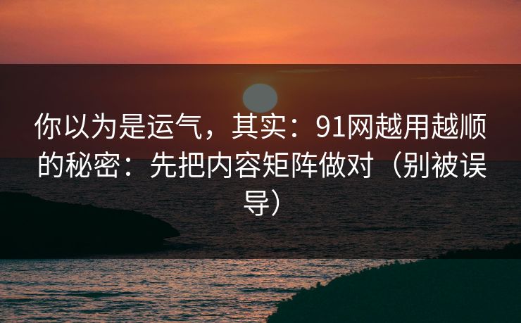 你以为是运气，其实：91网越用越顺的秘密：先把内容矩阵做对（别被误导）