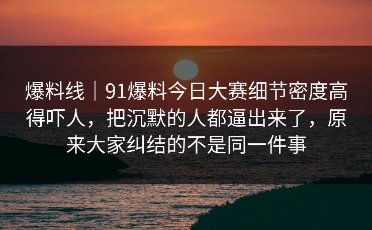 爆料线｜91爆料今日大赛细节密度高得吓人，把沉默的人都逼出来了，原来大家纠结的不是同一件事