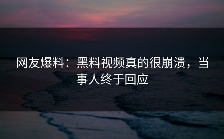 网友爆料：黑料视频真的很崩溃，当事人终于回应