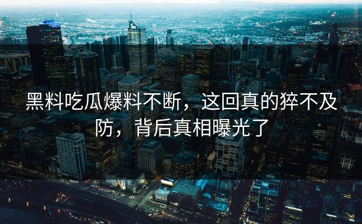 黑料吃瓜爆料不断，这回真的猝不及防，背后真相曝光了