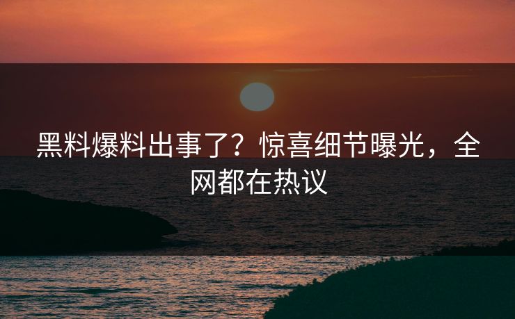 黑料爆料出事了？惊喜细节曝光，全网都在热议