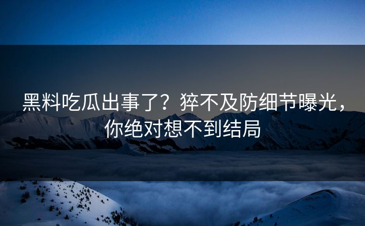 黑料吃瓜出事了？猝不及防细节曝光，你绝对想不到结局
