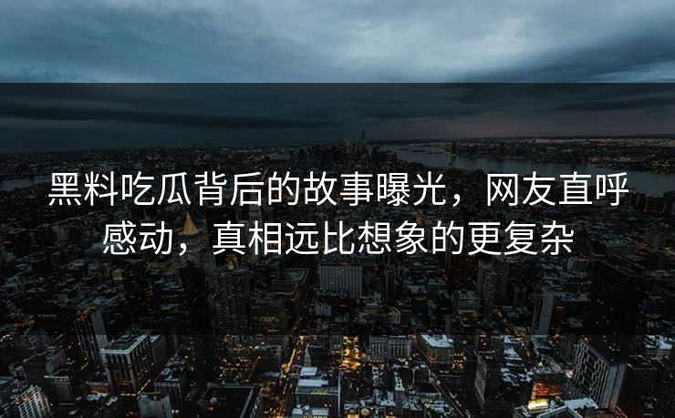 黑料吃瓜背后的故事曝光，网友直呼感动，真相远比想象的更复杂