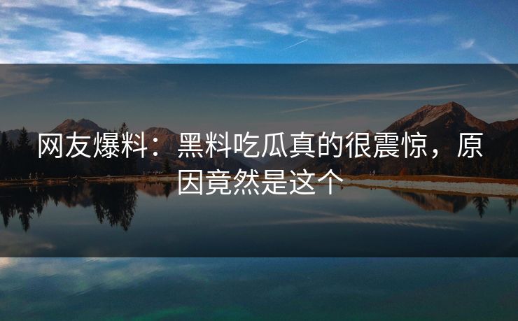 网友爆料：黑料吃瓜真的很震惊，原因竟然是这个