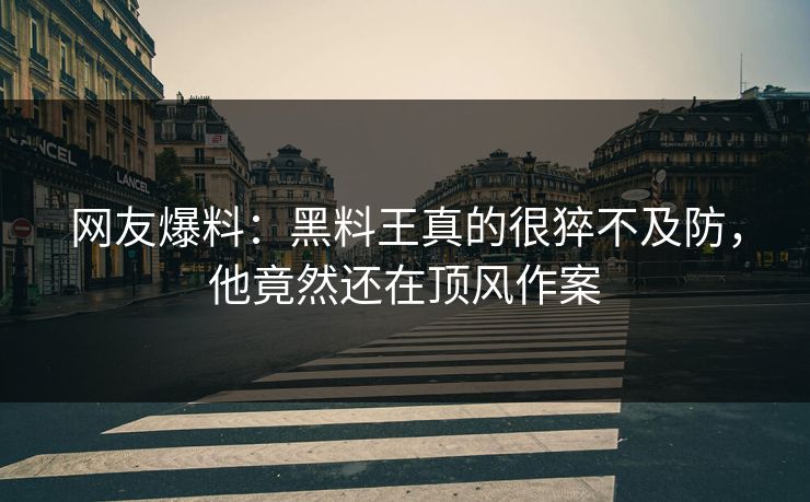 网友爆料：黑料王真的很猝不及防，他竟然还在顶风作案