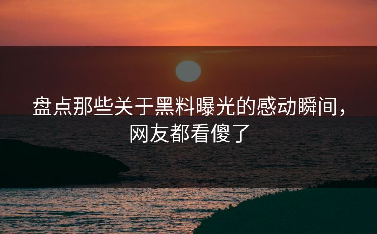 盘点那些关于黑料曝光的感动瞬间，网友都看傻了
