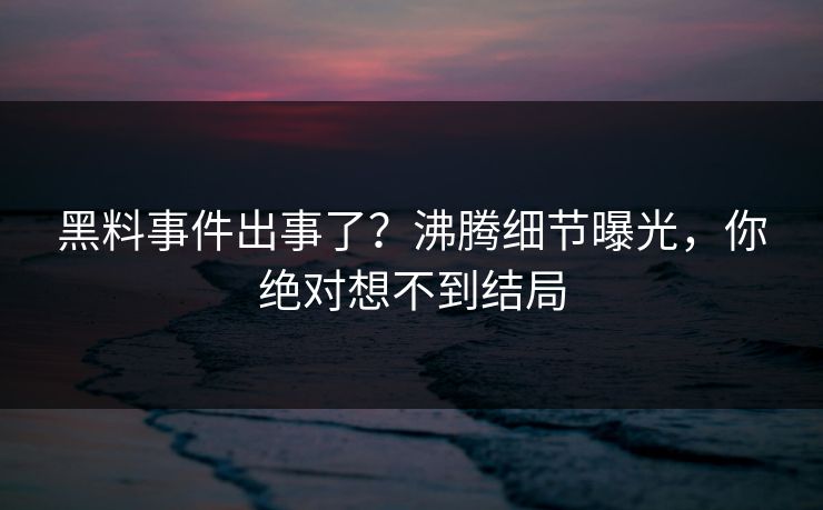 黑料事件出事了？沸腾细节曝光，你绝对想不到结局