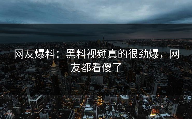 网友爆料：黑料视频真的很劲爆，网友都看傻了