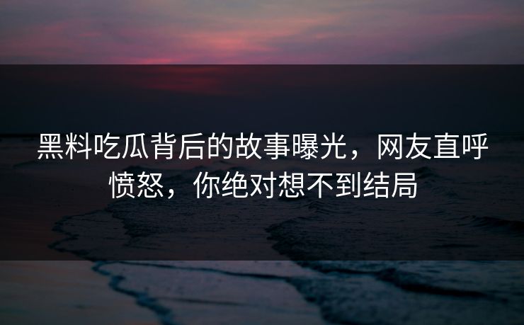 黑料吃瓜背后的故事曝光，网友直呼愤怒，你绝对想不到结局
