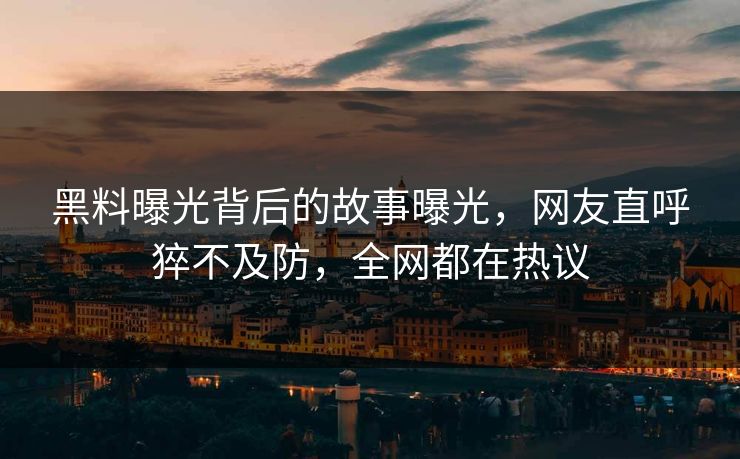 黑料曝光背后的故事曝光，网友直呼猝不及防，全网都在热议