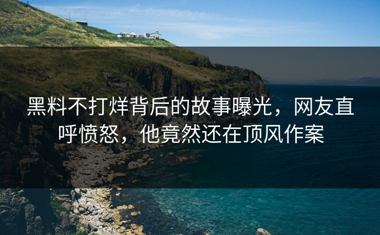 黑料不打烊背后的故事曝光，网友直呼愤怒，他竟然还在顶风作案