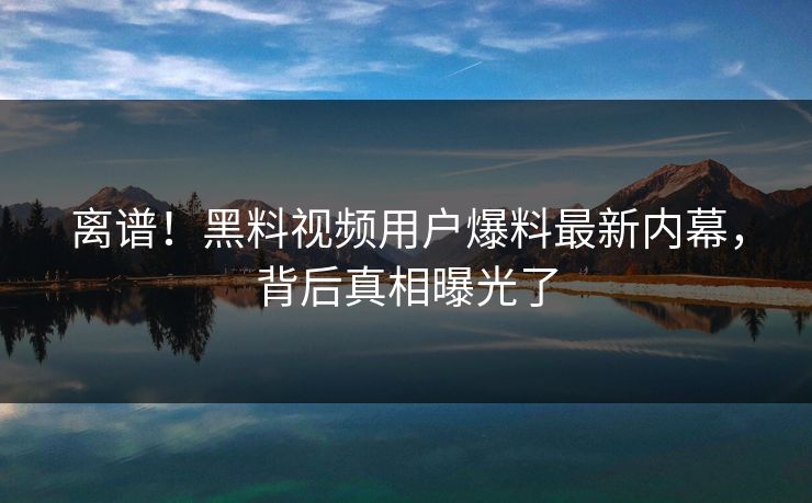 离谱！黑料视频用户爆料最新内幕，背后真相曝光了