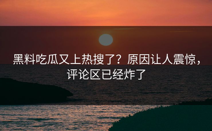 黑料吃瓜又上热搜了？原因让人震惊，评论区已经炸了