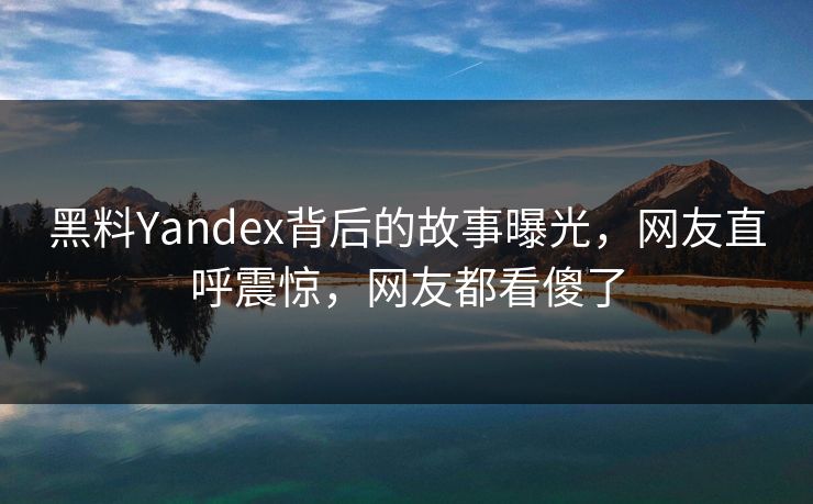 黑料Yandex背后的故事曝光，网友直呼震惊，网友都看傻了