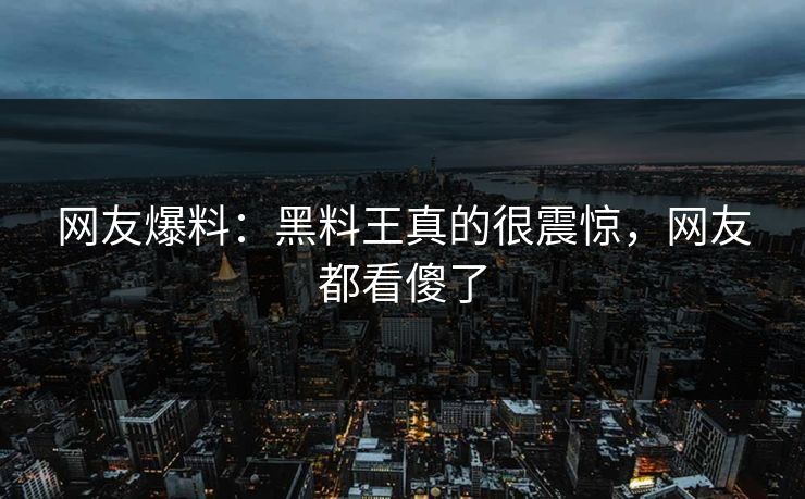 网友爆料：黑料王真的很震惊，网友都看傻了