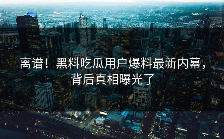 离谱！黑料吃瓜用户爆料最新内幕，背后真相曝光了