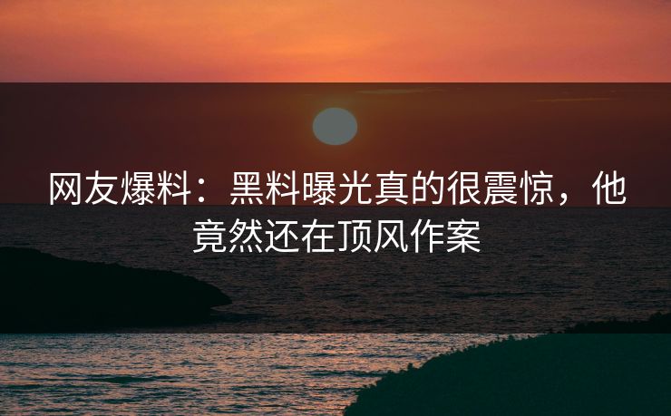 网友爆料：黑料曝光真的很震惊，他竟然还在顶风作案