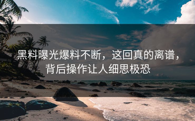 黑料曝光爆料不断，这回真的离谱，背后操作让人细思极恐