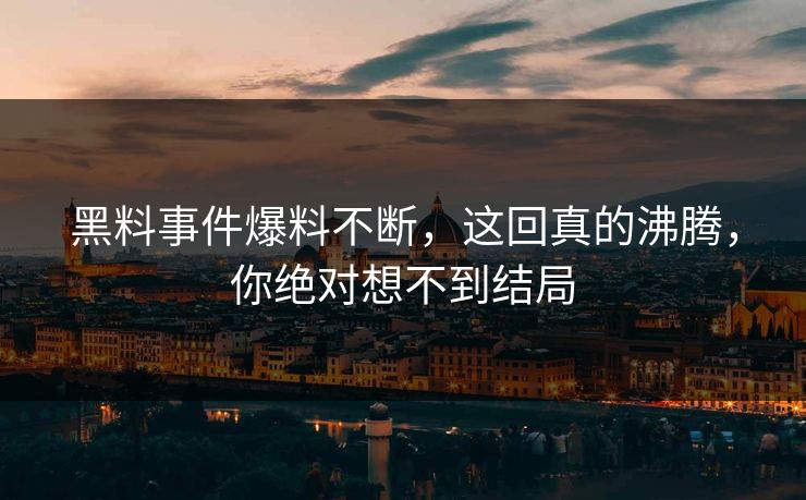 黑料事件爆料不断，这回真的沸腾，你绝对想不到结局
