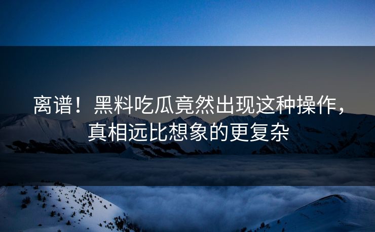 离谱！黑料吃瓜竟然出现这种操作，真相远比想象的更复杂