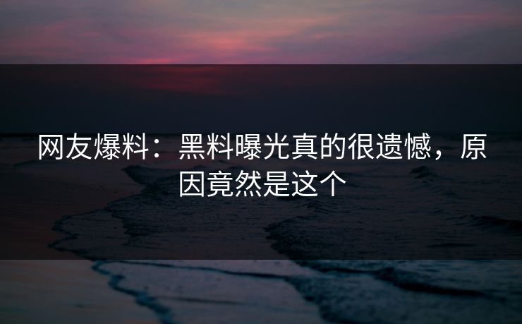网友爆料：黑料曝光真的很遗憾，原因竟然是这个