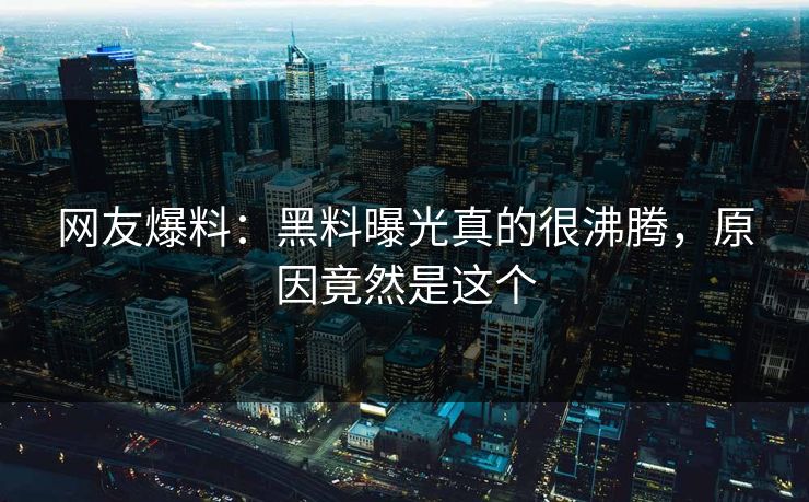 网友爆料：黑料曝光真的很沸腾，原因竟然是这个