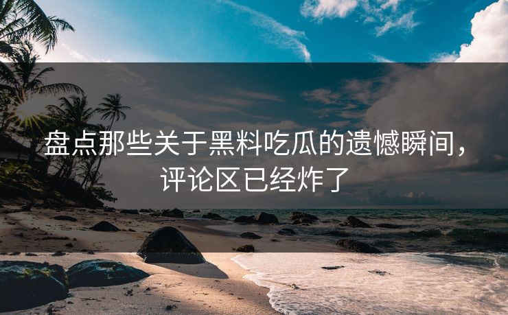 盘点那些关于黑料吃瓜的遗憾瞬间，评论区已经炸了