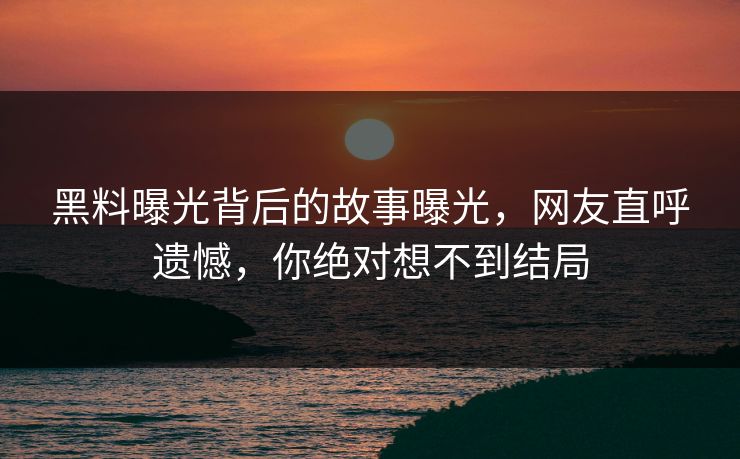 黑料曝光背后的故事曝光，网友直呼遗憾，你绝对想不到结局