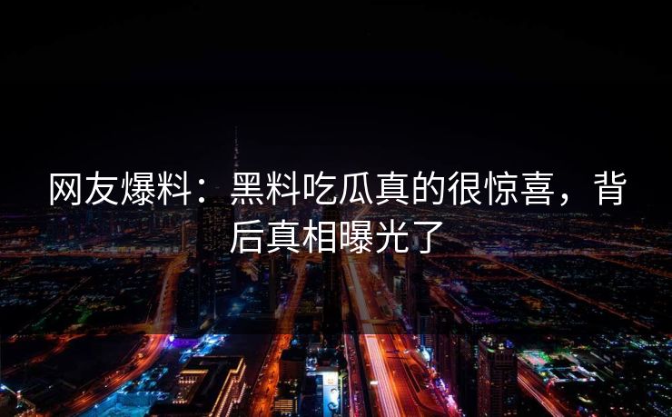 网友爆料：黑料吃瓜真的很惊喜，背后真相曝光了