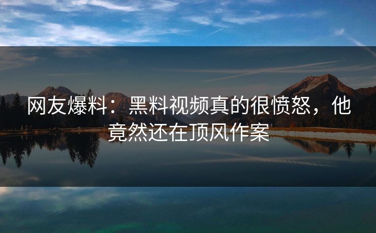 网友爆料：黑料视频真的很愤怒，他竟然还在顶风作案
