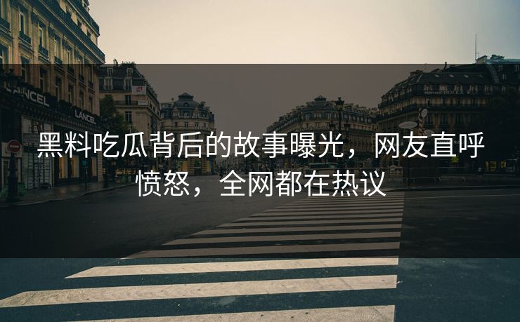黑料吃瓜背后的故事曝光，网友直呼愤怒，全网都在热议