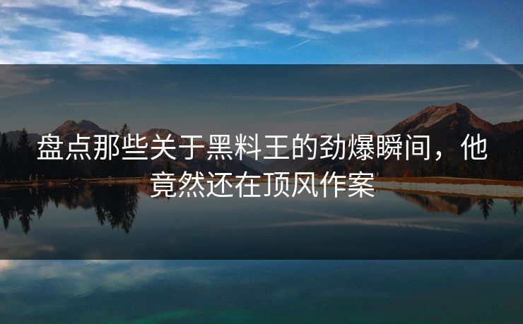 盘点那些关于黑料王的劲爆瞬间，他竟然还在顶风作案