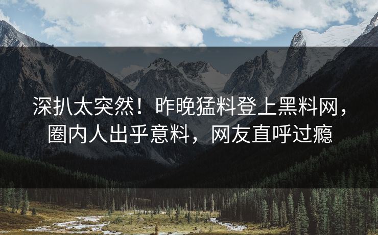 深扒太突然！昨晚猛料登上黑料网，圈内人出乎意料，网友直呼过瘾