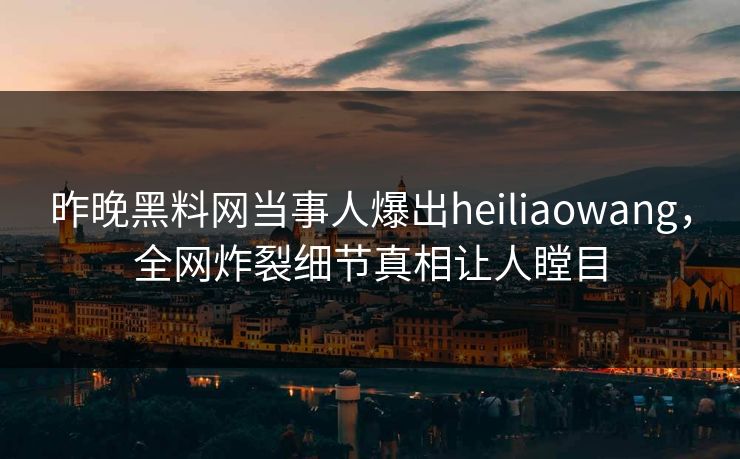 昨晚黑料网当事人爆出heiliaowang，全网炸裂细节真相让人瞠目