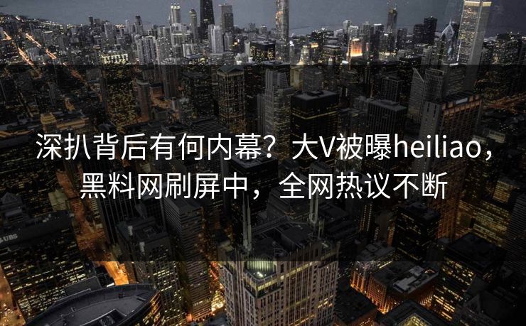深扒背后有何内幕？大V被曝heiliao，黑料网刷屏中，全网热议不断
