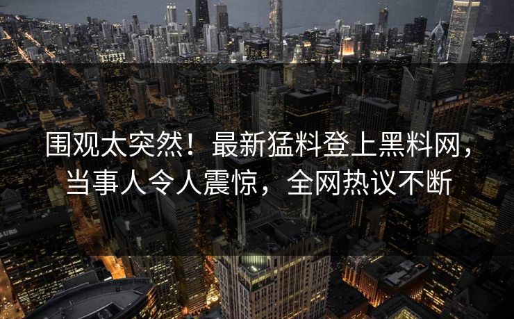 围观太突然！最新猛料登上黑料网，当事人令人震惊，全网热议不断