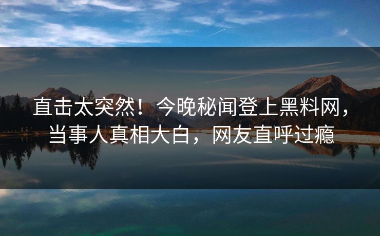直击太突然！今晚秘闻登上黑料网，当事人真相大白，网友直呼过瘾