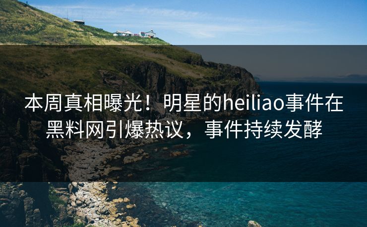 本周真相曝光！明星的heiliao事件在黑料网引爆热议，事件持续发酵