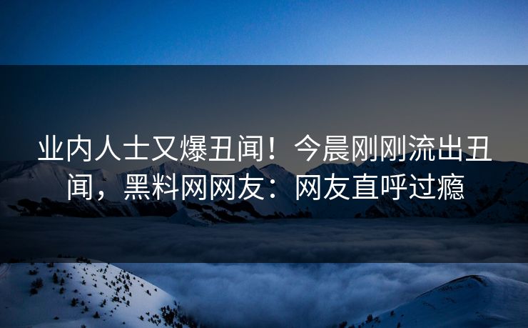 业内人士又爆丑闻！今晨刚刚流出丑闻，黑料网网友：网友直呼过瘾