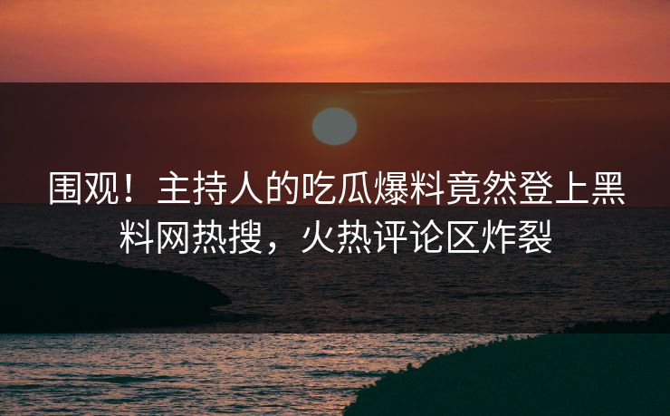 围观！主持人的吃瓜爆料竟然登上黑料网热搜，火热评论区炸裂