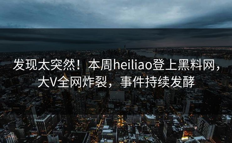 发现太突然！本周heiliao登上黑料网，大V全网炸裂，事件持续发酵