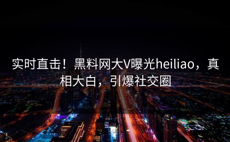 实时直击！黑料网大V曝光heiliao，真相大白，引爆社交圈