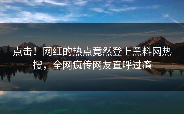 点击！网红的热点竟然登上黑料网热搜，全网疯传网友直呼过瘾