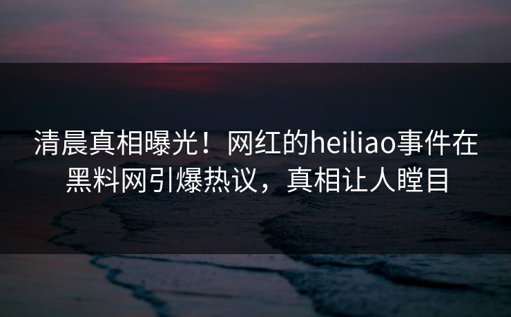 清晨真相曝光！网红的heiliao事件在黑料网引爆热议，真相让人瞠目